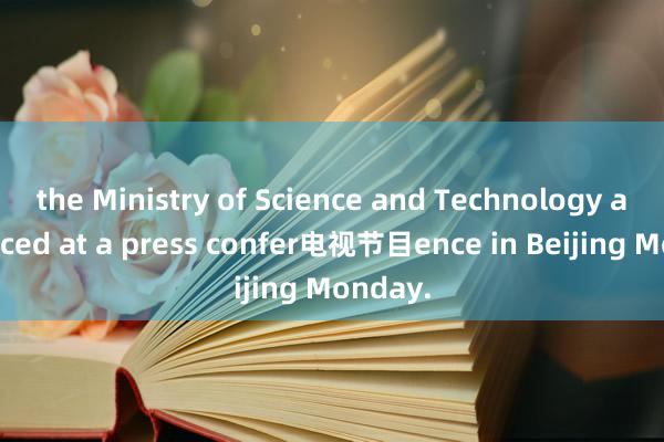 the Ministry of Science and Technology announced at a press confer电视节目ence in Beijing Monday.